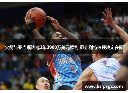 火箭与亚当斯达成3年3900万美元续约 范弗利特选项决定在即 火箭与亚当斯达成3年3900万美元续约 范弗利特选项决定在即