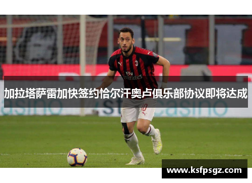 加拉塔萨雷加快签约恰尔汗奥卢俱乐部协议即将达成 加拉塔萨雷加快签约恰尔汗奥卢俱乐部协议即将达成