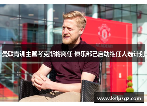 曼联青训主管考克斯将离任 俱乐部已启动继任人选计划 曼联青训主管考克斯将离任 俱乐部已启动继任人选计划