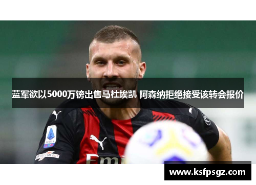 蓝军欲以5000万镑出售马杜埃凯 阿森纳拒绝接受该转会报价 蓝军欲以5000万镑出售马杜埃凯 阿森纳拒绝接受该转会报价