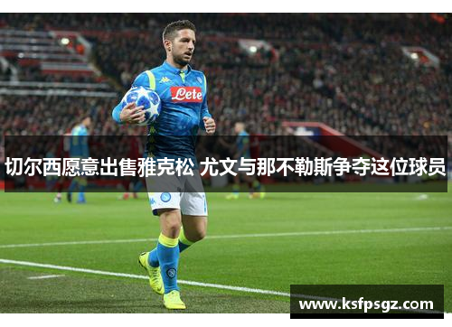切尔西愿意出售雅克松 尤文与那不勒斯争夺这位球员 切尔西愿意出售雅克松 尤文与那不勒斯争夺这位球员