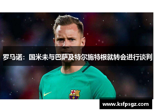 罗马诺:国米未与巴萨及特尔施特根就转会进行谈判 罗马诺:国米未与巴萨及特尔施特根就转会进行谈判