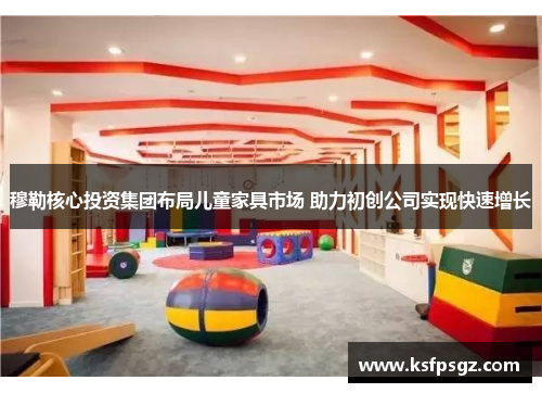 穆勒核心投资集团布局儿童家具市场 助力初创公司实现快速增长 穆勒核心投资集团布局儿童家具市场 助力初创公司实现快速增长