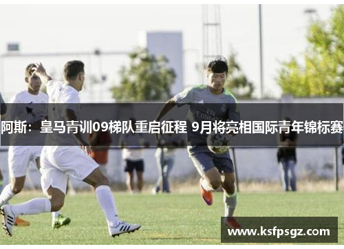 阿斯:皇马青训09梯队重启征程 9月将亮相国际青年锦标赛 阿斯:皇马青训09梯队重启征程 9月将亮相国际青年锦标赛