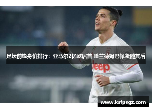 足坛前锋身价排行:亚马尔2亿欧居首 哈兰德姆巴佩紧随其后 足坛前锋身价排行:亚马尔2亿欧居首 哈兰德姆巴佩紧随其后