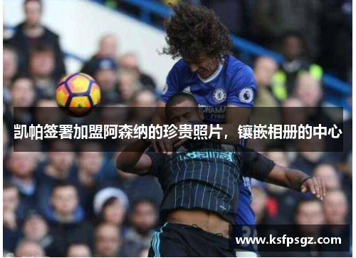 凯帕签署加盟阿森纳的珍贵照片,镶嵌相册的中心 凯帕签署加盟阿森纳的珍贵照片,镶嵌相册的中心